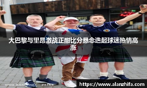 大巴黎与里昂激战正酣比分悬念迭起球迷热情高涨