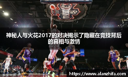 神秘人与火花2017的对决揭示了隐藏在竞技背后的真相与激情