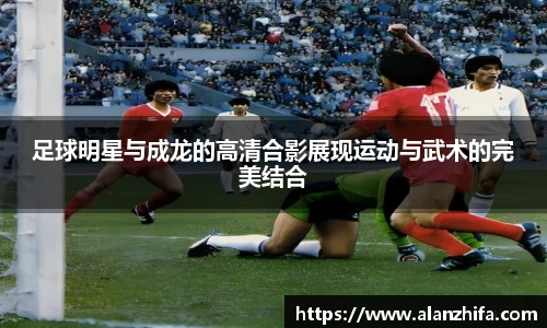 足球明星与成龙的高清合影展现运动与武术的完美结合