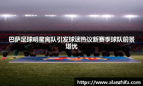 巴萨足球明星离队引发球迷热议新赛季球队前景堪忧